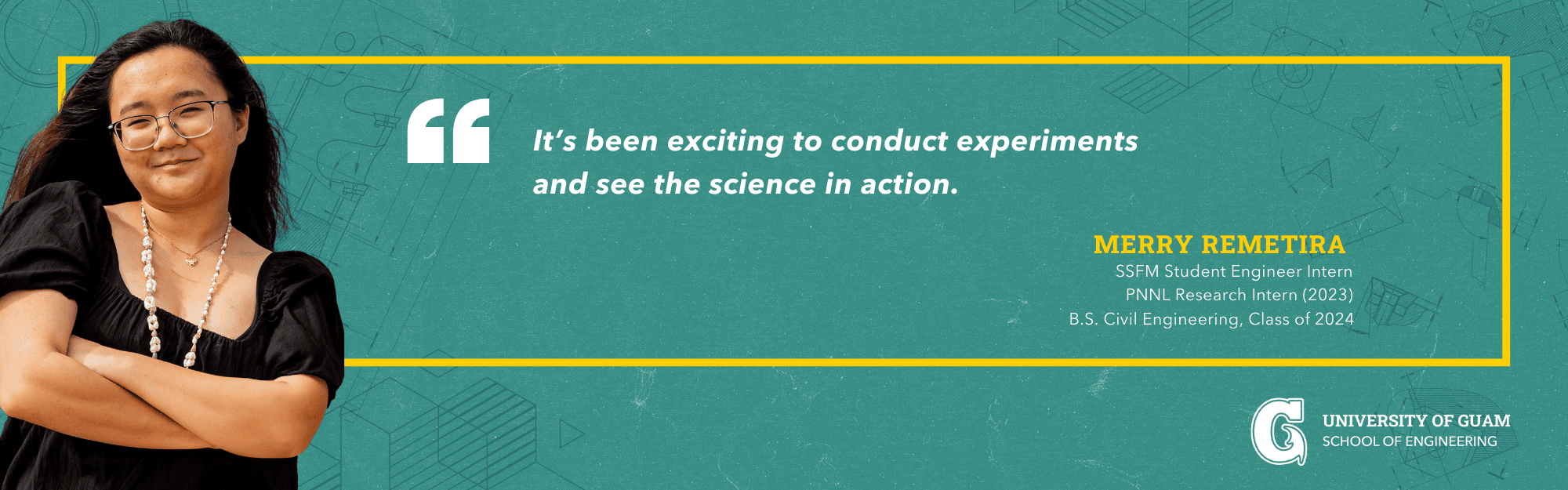 
 It’s been exciting to conduct experiments  
 and see the science in action. -Merry Remetira; SSFM Student Engineer Intern;  PNNL Research Intern (2023); B.S. Civil Engineering, Class of 2024 
