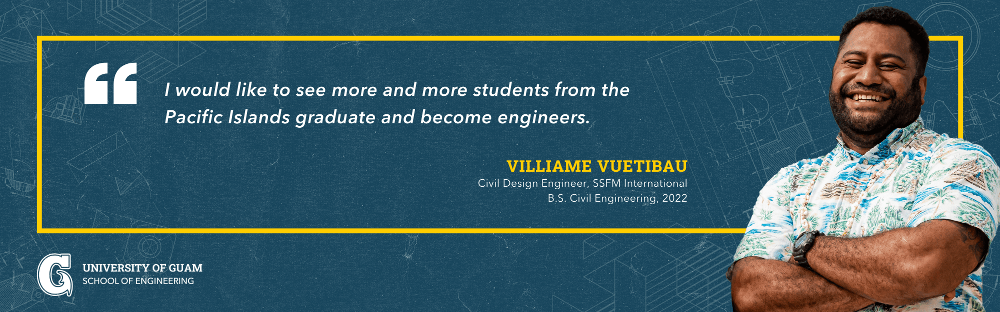 I would like to see more and more students from the Pacific Islands graduate and become engineers. -V illiame Vuetibau; Civil Design Engineer, SSFM International; B.S. Civil Engineering, 2022